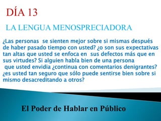 El Poder de Hablar en Público
DÍA 13
LA LENGUA MENOSPRECIADORA
¿Las personas se sienten mejor sobre si mismas después
de haber pasado tiempo con usted? ¿o son sus expectativas
tan altas que usted se enfoca en sus defectos más que en
sus virtudes? Si alguien habla bien de una persona
que usted envidia ¿continua con comentarios denigrantes?
¿es usted tan seguro que sólo puede sentirse bien sobre si
mismo desacreditando a otros?
 