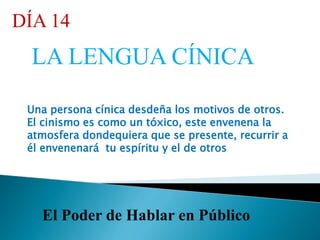 El Poder de Hablar en Público
DÍA 14
LA LENGUA CÍNICA
Una persona cínica desdeña los motivos de otros.
El cinismo es como un tóxico, este envenena la
atmosfera dondequiera que se presente, recurrir a
él envenenará tu espíritu y el de otros
 