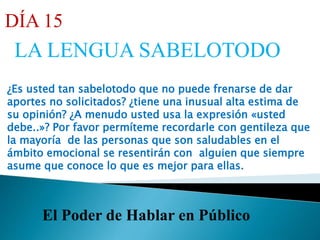 El Poder de Hablar en Público
DÍA 15
LA LENGUA SABELOTODO
¿Es usted tan sabelotodo que no puede frenarse de dar
aportes no solicitados? ¿tiene una inusual alta estima de
su opinión? ¿A menudo usted usa la expresión «usted
debe..»? Por favor permíteme recordarle con gentileza que
la mayoría de las personas que son saludables en el
ámbito emocional se resentirán con alguien que siempre
asume que conoce lo que es mejor para ellas.
 