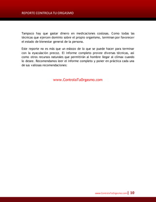 REPORTE CONTROLA TU ORGASMO
www.ControlaTuOrgasmo.com| 10
Tampoco hay que gastar dinero en medicaciones costosas. Como todas las
técnicas que ejercen dominio sobre el propio organismo, terminan por favorecer
el estado de bienestar general de la persona.
Este reporte no es más que un esbozo de lo que se puede hacer para terminar
con la eyaculación precoz. El informe completo provee diversas técnicas, así
como otros recursos naturales que permitirán al hombre llegar al clímax cuando
lo desee. Recomendamos leer el informe completo y poner en práctica cada una
de sus valiosas recomendaciones:
www.ControlaTuOrgasmo.com
 