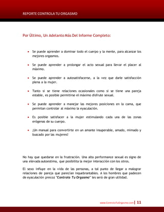 REPORTE CONTROLA TU ORGASMO
www.ControlaTuOrgasmo.com| 11
Por Último, Un Adelanto Más Del Informe Completo:
 Se puede aprender a dominar todo el cuerpo y la mente, para alcanzar los
mejores orgasmos.
 Se puede aprender a prolongar el acto sexual para llevar el placer al
máximo.
 Se puede aprender a autosatisfacerse, a la vez que darle satisfacción
plena a la mujer.
 Tanto si se tiene relaciones ocasionales como si se tiene una pareja
estable, es posible permitirse el máximo disfrute sexual.
 Se puede aprender a manejar las mejores posiciones en la cama, que
permitan controlar al máximo la eyaculación.
 Es posible satisfacer a la mujer estimulando cada una de las zonas
erógenas de su cuerpo.
 ¡Un manual para convertirte en un amante insuperable, amado, mimado y
buscado por las mujeres!
No hay que quedarse en la frustración. Una alta performance sexual es signo de
una elevada autoestima, que posibilita la mejor interacción con los otros.
El sexo influye en la vida de las personas, a tal punto de llegar a malograr
relaciones de pareja que parecían inquebrantables. A los hombres que padecen
de eyaculación precoz "Controla Tu Orgasmo" les será de gran utilidad.
 