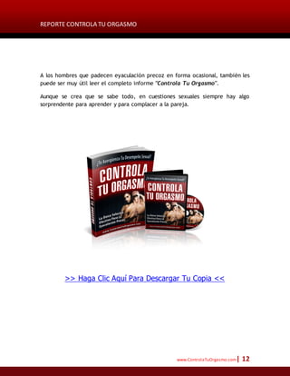 REPORTE CONTROLA TU ORGASMO
www.ControlaTuOrgasmo.com| 12
A los hombres que padecen eyaculación precoz en forma ocasional, también les
puede ser muy útil leer el completo informe "Controla Tu Orgasmo".
Aunque se crea que se sabe todo, en cuestiones sexuales siempre hay algo
sorprendente para aprender y para complacer a la pareja.
>> Haga Clic Aquí Para Descargar Tu Copia <<
 