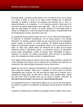 REPORTE CONTROLA TU ORGASMO
www.ControlaTuOrgasmo.com| 3
Estimado amigo, ¿recuerda cuando planeó vivir un momento único con su pareja
y la invitó a pasar la noche en un lujoso hotel? Pensaba que el ambiente
adecuado lo ayudaría a alcanzar los orgasmos más potentes de su vida y a
proporcionárselos a su compañera. Y sí, el ambiente parecía el ideal para vivir
una noche de pasión desenfrenada, pero algo falló… Una vez más el cuerpo le
jugó una mala pasada. El cuerpo y la mente, porque en la actividad sexual el
cuerpo se entrega pero no por ello queda de lado la mente. El pensamiento está
ahí dirigiendo las acciones, para bien o para mal.
La eyaculación precoz puede suceder una vez y no ser motivo de preocupación.
O repetirse en distintas circunstancias, con la misma pareja o con parejas
diferentes. En realidad, podemos hablar de que la persona sufre de eyaculación
precoz cuando se produce en varias ocasiones. De ninguna manera podemos
hablar de enfermedad, porque la eyaculación precoz no es una alteración de la
salud. En todo caso, puede haber una alteración de la salud que provoque
disfunción eréctil y eyaculación precoz. La disfunción eréctil y la eyaculación
precoz suelen acompañarse. Cuando un hombre tiene dificultades en lograr o
mantener la erección, de manera inconsciente suele provocar la eyaculación
antes de lo deseado por miedo a perder la rigidez del pene.
Si de alguna manera ayuda no sentirse solo en esto, basta consultar la opinión de
varios sexólogos para conocer que la mayoría de los hombres que pasan por sus
consultorios han experimentado eyaculación precoz varias veces.
Quizás sea una de las mayores preocupaciones de los hombres al momento de
tener relaciones sexuales. Saben que si eyaculan en forma precoz se sentirán
compungidos ante la pareja. Por más que ellas les digan que no importa, que a
cualquiera le puede pasar, se sabe que sí importa y que sí puede pasar, aunque
hay que hacer todo lo posible para que no vuelva a suceder. Insistimos: la
eyaculación precoz puede curarse con un reaprendizaje adecuado.
Si la eyaculación precoz se experimenta alguna vez, no hay de qué preocuparse.
Un hombre no puede ser considerado un eyaculador precoz porque le sucedió una
vez.
¿Cuándo se considera que un hombre es eyaculador precoz? Cuando varias veces…
 