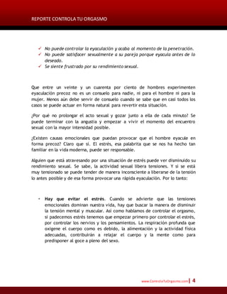 REPORTE CONTROLA TU ORGASMO
www.ControlaTuOrgasmo.com| 4
 No puede controlar la eyaculación y acaba al momento de la penetración.
 No puede satisfacer sexualmente a su pareja porque eyacula antes de lo
deseado.
 Se siente frustrado por su rendimiento sexual.
Que entre un veinte y un cuarenta por ciento de hombres experimenten
eyaculación precoz no es un consuelo para nadie, ni para el hombre ni para la
mujer. Menos aún debe servir de consuelo cuando se sabe que en casi todos los
casos se puede actuar en forma natural para revertir esta situación.
¿Por qué no prolongar el acto sexual y gozar junto a ella de cada minuto? Se
puede terminar con la angustia y empezar a vivir el momento del encuentro
sexual con la mayor intensidad posible.
¿Existen causas emocionales que puedan provocar que el hombre eyacule en
forma precoz? Claro que sí. El estrés, esa palabrita que se nos ha hecho tan
familiar en la vida moderna, puede ser responsable.
Alguien que está atravesando por una situación de estrés puede ver disminuido su
rendimiento sexual. Se sabe, la actividad sexual libera tensiones. Y si se está
muy tensionado se puede tender de manera inconsciente a liberarse de la tensión
lo antes posible y de esa forma provocar una rápida eyaculación. Por lo tanto:
 Hay que evitar el estrés. Cuando se advierte que las tensiones
emocionales dominan nuestra vida, hay que buscar la manera de disminuir
la tensión mental y muscular. Así como hablamos de controlar el orgasmo,
si padecemos estrés tenemos que empezar primero por controlar el estrés,
por controlar los nervios y los pensamientos. La respiración profunda que
oxigene el cuerpo como es debido, la alimentación y la actividad física
adecuadas, contribuirán a relajar el cuerpo y la mente como para
predisponer al goce a pleno del sexo.
 