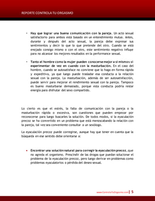 REPORTE CONTROLA TU ORGASMO
www.ControlaTuOrgasmo.com| 5
 Hay que lograr una buena comunicación con la pareja. Un acto sexual
satisfactorio para ambos está basado en un entendimiento mutuo. Antes,
durante y después del acto sexual, la pareja debe expresar sus
sentimientos y decir lo que lo que pretende del otro. Cuando se está
enojado consigo mismo o con el otro, este sentimiento negativo influye
para no alcanzar los mejores resultados en la performance sexual.
 Tanto el hombre como la mujer pueden conocerse mejor a sí mismos si
experimentar de vez en cuando con la masturbación. En el caso del
hombre, cuando se autosatisface no conviene que lo haga en forma rápida
y expeditiva, ya que luego puede trasladar esa conducta a la relación
sexual con la pareja. La masturbación, además de ser autosatisfacción,
puede servir para mejorar el rendimiento sexual con la pareja. Tampoco
es bueno masturbarse demasiado, porque esta conducta podría restar
energía para disfrutar del sexo compartido.
Lo cierto es que el estrés, la falta de comunicación con la pareja o la
masturbación rápida o excesiva, son cuestiones que pueden empezar por
reconocerse para luego buscarles la solución. De todos modos, si la eyaculación
precoz se ha convertido en un problema que está menoscabando la relación con
la pareja, tal vez sea conveniente consultar a un sexólogo.
La eyaculación precoz puede corregirse, aunque hay que tener en cuenta que la
búsqueda en ese sentido debe orientarse a:
 Encontrar una solución natural para corregir la eyaculación precoz, que
no agreda el organismo. Prescindir de las drogas que puedan solucionar el
problema de la eyaculación precoz, pero luego derivar en problemas como
problemas eyaculatorios o pérdida del deseo sexual.
 