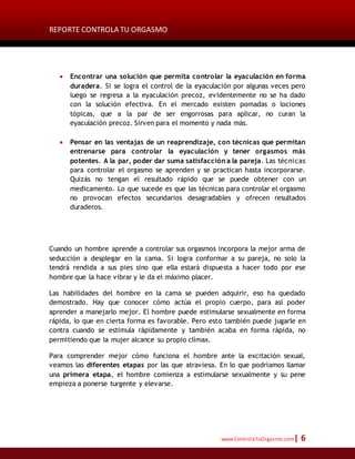 REPORTE CONTROLA TU ORGASMO
www.ControlaTuOrgasmo.com| 6
 Encontrar una solución que permita controlar la eyaculación en forma
duradera. Si se logra el control de la eyaculación por algunas veces pero
luego se regresa a la eyaculación precoz, evidentemente no se ha dado
con la solución efectiva. En el mercado existen pomadas o lociones
tópicas, que a la par de ser engorrosas para aplicar, no curan la
eyaculación precoz. Sirven para el momento y nada más.
 Pensar en las ventajas de un reaprendizaje, con técnicas que permitan
entrenarse para controlar la eyaculación y tener orgasmos más
potentes. A la par, poder dar suma satisfacción a la pareja. Las técnicas
para controlar el orgasmo se aprenden y se practican hasta incorporarse.
Quizás no tengan el resultado rápido que se puede obtener con un
medicamento. Lo que sucede es que las técnicas para controlar el orgasmo
no provocan efectos secundarios desagradables y ofrecen resultados
duraderos.
Cuando un hombre aprende a controlar sus orgasmos incorpora la mejor arma de
seducción a desplegar en la cama. Si logra conformar a su pareja, no solo la
tendrá rendida a sus pies sino que ella estará dispuesta a hacer todo por ese
hombre que la hace vibrar y le da el máximo placer.
Las habilidades del hombre en la cama se pueden adquirir, eso ha quedado
demostrado. Hay que conocer cómo actúa el propio cuerpo, para así poder
aprender a manejarlo mejor. El hombre puede estimularse sexualmente en forma
rápida, lo que en cierta forma es favorable. Pero esto también puede jugarle en
contra cuando se estimula rápidamente y también acaba en forma rápida, no
permitiendo que la mujer alcance su propio clímax.
Para comprender mejor cómo funciona el hombre ante la excitación sexual,
veamos las diferentes etapas por las que atraviesa. En lo que podríamos llamar
una primera etapa, el hombre comienza a estimularse sexualmente y su pene
empieza a ponerse turgente y elevarse.
 