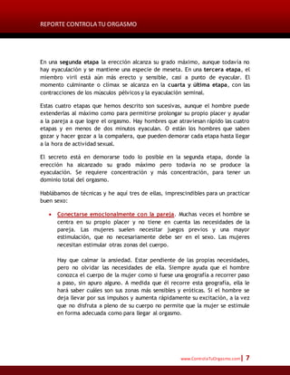 REPORTE CONTROLA TU ORGASMO
www.ControlaTuOrgasmo.com| 7
En una segunda etapa la erección alcanza su grado máximo, aunque todavía no
hay eyaculación y se mantiene una especie de meseta. En una tercera etapa, el
miembro viril está aún más erecto y sensible, casi a punto de eyacular. El
momento culminante o clímax se alcanza en la cuarta y última etapa, con las
contracciones de los músculos pélvicos y la eyaculación seminal.
Estas cuatro etapas que hemos descrito son sucesivas, aunque el hombre puede
extenderlas al máximo como para permitirse prolongar su propio placer y ayudar
a la pareja a que logre el orgasmo. Hay hombres que atraviesan rápido las cuatro
etapas y en menos de dos minutos eyaculan. O están los hombres que saben
gozar y hacer gozar a la compañera, que pueden demorar cada etapa hasta llegar
a la hora de actividad sexual.
El secreto está en demorarse todo lo posible en la segunda etapa, donde la
erección ha alcanzado su grado máximo pero todavía no se produce la
eyaculación. Se requiere concentración y más concentración, para tener un
dominio total del orgasmo.
Hablábamos de técnicas y he aquí tres de ellas, imprescindibles para un practicar
buen sexo:
 Conectarse emocionalmente con la pareja. Muchas veces el hombre se
centra en su propio placer y no tiene en cuenta las necesidades de la
pareja. Las mujeres suelen necesitar juegos previos y una mayor
estimulación, que no necesariamente debe ser en el sexo. Las mujeres
necesitan estimular otras zonas del cuerpo.
Hay que calmar la ansiedad. Estar pendiente de las propias necesidades,
pero no olvidar las necesidades de ella. Siempre ayuda que el hombre
conozca el cuerpo de la mujer como si fuese una geografía a recorrer paso
a paso, sin apuro alguno. A medida que él recorre esta geografía, ella le
hará saber cuáles son sus zonas más sensibles y eróticas. Si el hombre se
deja llevar por sus impulsos y aumenta rápidamente su excitación, a la vez
que no disfruta a pleno de su cuerpo no permite que la mujer se estimule
en forma adecuada como para llegar al orgasmo.
 