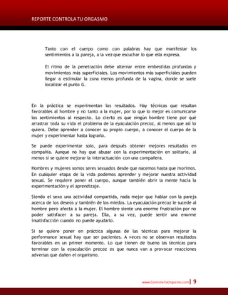 REPORTE CONTROLA TU ORGASMO
www.ControlaTuOrgasmo.com| 9
Tanto con el cuerpo como con palabras hay que manifestar los
sentimientos a la pareja, a la vez que escuchar lo que ella expresa.
El ritmo de la penetración debe alternar entre embestidas profundas y
movimientos más superficiales. Los movimientos más superficiales pueden
llegar a estimular la zona menos profunda de la vagina, donde se suele
localizar el punto G.
En la práctica se experimentan los resultados. Hay técnicas que resultan
favorables al hombre y no tanto a la mujer, por lo que lo mejor es comunicarse
los sentimientos al respecto. Lo cierto es que ningún hombre tiene por qué
arrastrar toda su vida el problema de la eyaculación precoz, al menos que así lo
quiera. Debe aprender a conocer su propio cuerpo, a conocer el cuerpo de la
mujer y experimentar hasta lograrlo.
Se puede experimentar solo, para después obtener mejores resultados en
compañía. Aunque no hay que abusar con la experimentación en solitario, al
menos si se quiere mejorar la interactuación con una compañera.
Hombres y mujeres somos seres sexuados desde que nacemos hasta que morimos.
En cualquier etapa de la vida podemos aprender y mejorar nuestra actividad
sexual. Se requiere poner el cuerpo, aunque también abrir la mente hacia la
experimentación y el aprendizaje.
Siendo el sexo una actividad compartida, nada mejor que hablar con la pareja
acerca de los deseos y también de los miedos. La eyaculación precoz le sucede al
hombre pero afecta a la mujer. El hombre siente una enorme frustración por no
poder satisfacer a su pareja. Ella, a su vez, puede sentir una enorme
insatisfacción cuando no puede ayudarlo.
Si se quiere poner en práctica algunas de las técnicas para mejorar la
performance sexual hay que ser pacientes. A veces no se observan resultados
favorables en un primer momento. Lo que tienen de bueno las técnicas para
terminar con la eyaculación precoz es que nunca van a provocar reacciones
adversas que dañen el organismo.
 