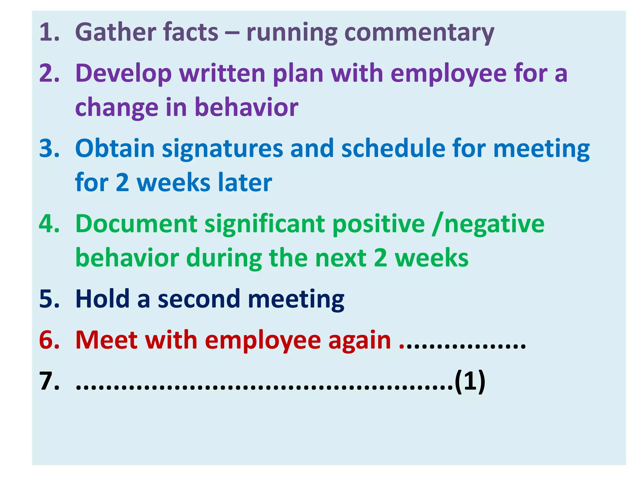 1. Gather facts – running commentary
2. Develop written plan with employee for a
change in behavior
3. Obtain signatures and schedule for meeting
for 2 weeks later
4. Document significant positive /negative
behavior during the next 2 weeks
5. Hold a second meeting
6. Meet with employee again .................
7. ..................................................(1)
 