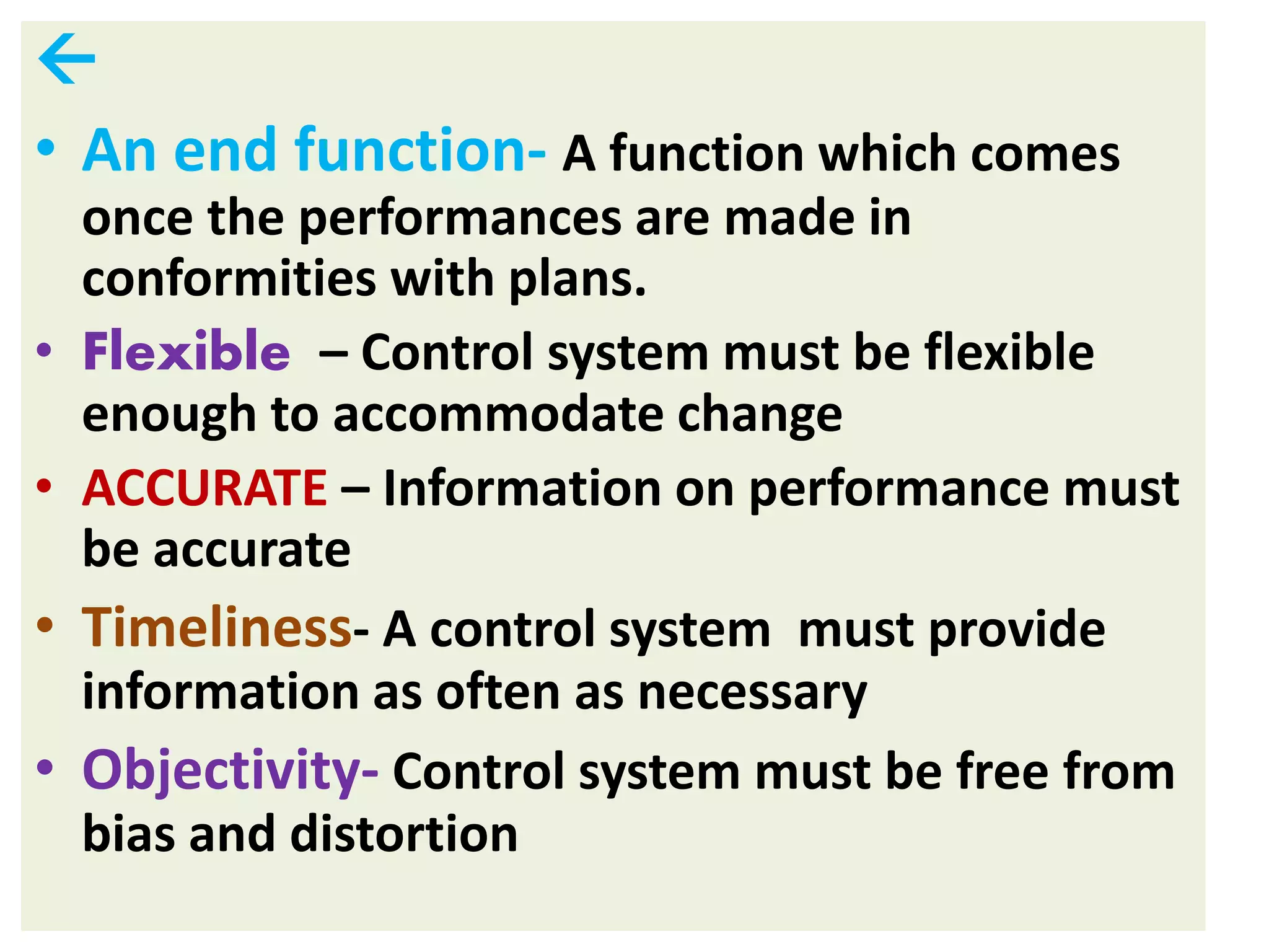 
• An end function- A function which comes
once the performances are made in
conformities with plans.
• Flexible – Control system must be flexible
enough to accommodate change
• ACCURATE – Information on performance must
be accurate
• Timeliness- A control system must provide
information as often as necessary
• Objectivity- Control system must be free from
bias and distortion
 