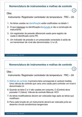 Obs:
Instrumento: Registrador controlador de temperatura : TRC – 2A
45
1. As letras usadas na identificação estão codificadas na tabela 1.
2. O que interessa na identificação é a função e não a construção do
instrumento.
3. Um registrador de pressão diferencial usado para registro de
vazão é identificado como FR.
4. Um indicador de pressão e um pressostato conectado à saída de
um transmissor de nível são denominados: LI e LS.
Nomenclatura de instrumentos e malhas de controle
Profª Ninoska Bojorge - TEQ/UFF
Obs :
Instrumento: Registrador controlador de temperatura : TRC – 2A
46
5. Malhas de controle: A primeira letra corresponde à variável medida.
Uma válvula de controle que varia uma vazão para controlar um nível é
denominada LV.
6. Quando as letra C e V são usadas em conjunto, C (Control) deve
preceder V (Valve): Válvula de controle Manual: HCV
7. As letras modificadoras devem ser colocadas logo após as letras que
modificam.
8. Para cada função de um instrumento deverá ser colocado junto ao
desenho círculo concêntricos tangenciais
Nomenclatura de instrumentos e malhas de controle
Profª Ninoska Bojorge - TEQ/UFF
 
