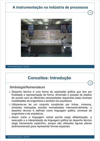 9
Profª Ninoska Bojorge - TEQ/UFF
A instrumentação na indústria de processos
Conceitos: Introdução
Desenho técnico é uma forma de expressão gráfica que tem por
finalidade a representação de forma, dimensão e posição de objetos
de acordo com as diferentes necessidades requeridas pelas diversas
modalidades de engenharia e também da arquitetura.
Utilizando-se de um conjunto constituído por linhas, números,
símbolos indicações escritas normalizadas internacionalmente, o
desenho técnico é definido como linguagem gráfica universal da
engenharia e da arquitetura.
Assim como a linguagem verbal escrita exige alfabetização, a
execução e a interpretação da linguagem gráfica do desenho técnico
exige treinamento específico, porque são utilizadas figuras planas
(bidimensionais) para representar formas espaciais.
10
Simbologia/Nomenclatura
Profª Ninoska Bojorge - TEQ/UFF
 