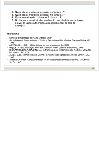 2. Quais são as medições efetuadas no Tanque 1 ?
3. Quais soa as medições efetuadas no Tanque 2 ?
4. Quantas malhas de controle você observou ?
5. No diagrama anterior inclua sinalização para nível de tanque baixo
e nível de tanque alto, indicado no painel central da sala de
operação.
99
• Manuais de Operação da Planta Didática Smar
• Control System Documentation - Applying Symbols and Identification Raymon Mulley, ISA,
1993
• ABNT 03.004, NBR 8190 Simbologia de Instrumentação, Out/1983
• Bega, E. A, Instrumentação Industrial, 2 edição, Rio de Janeiro, Interciencia, 2006
• BRUSAMARELLO, V, BALBINOT, A, Instrumentação e fundamentos de medidas, Vol 2, Rio
de Janeiro, LTC, 2007
• ALVES, S, LL, Instrumentação, Controle e Automação de processos, Rio de Janeiro, LTC,
2005
• Anderson, Norman A. Instrumentation for proccess measurement and control. CRC Press,
3a. Ed, 1997.
Bibliografia:
 