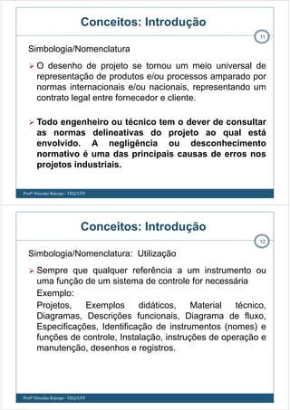 Conceitos: Introdução
O desenho de projeto se tornou um meio universal de
representação de produtos e/ou processos amparado por
normas internacionais e/ou nacionais, representando um
contrato legal entre fornecedor e cliente.
Todo engenheiro ou técnico tem o dever de consultar
as normas delineativas do projeto ao qual está
envolvido. A negligência ou desconhecimento
normativo é uma das principais causas de erros nos
projetos industriais.
11
Simbologia/Nomenclatura
Profª Ninoska Bojorge - TEQ/UFF
Conceitos: Introdução
Sempre que qualquer referência a um instrumento ou
uma função de um sistema de controle for necessária
Exemplo:
Projetos, Exemplos didáticos, Material técnico,
Diagramas, Descrições funcionais, Diagrama de fluxo,
Especificações, Identificação de instrumentos (nomes) e
funções de controle, Instalação, instruções de operação e
manutenção, desenhos e registros.
12
Simbologia/Nomenclatura: Utilização
Profª Ninoska Bojorge - TEQ/UFF
 