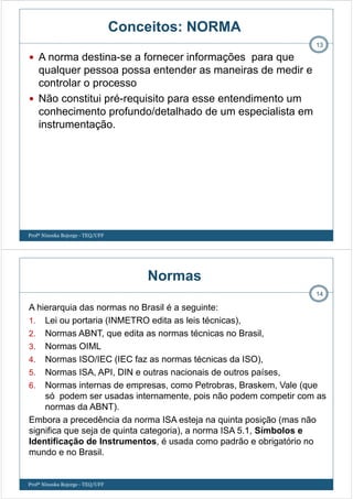 A norma destina-se a fornecer informações para que
qualquer pessoa possa entender as maneiras de medir e
controlar o processo
Não constitui pré-requisito para esse entendimento um
conhecimento profundo/detalhado de um especialista em
instrumentação.
13
Conceitos: NORMA
Profª Ninoska Bojorge - TEQ/UFF
Normas
A hierarquia das normas no Brasil é a seguinte:
1. Lei ou portaria (INMETRO edita as leis técnicas),
2. Normas ABNT, que edita as normas técnicas no Brasil,
3. Normas OIML
4. Normas ISO/IEC (IEC faz as normas técnicas da ISO),
5. Normas ISA, API, DIN e outras nacionais de outros países,
6. Normas internas de empresas, como Petrobras, Braskem, Vale (que
só podem ser usadas internamente, pois não podem competir com as
normas da ABNT).
Embora a precedência da norma ISA esteja na quinta posição (mas não
significa que seja de quinta categoria), a norma ISA 5.1, Símbolos e
Identificação de Instrumentos, é usada como padrão e obrigatório no
mundo e no Brasil.
14
Profª Ninoska Bojorge - TEQ/UFF
 