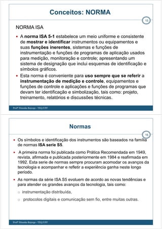 Conceitos: NORMA
A norma ISA 5-1 estabelece um meio uniforme e consistente
de mostrar e identificar instrumentos ou equipamentos e
suas funções inerentes, sistemas e funções de
instrumentação e funções de programas de aplicação usados
para medição, monitoração e controle; apresentando um
sistema de designação que inclui esquemas de identificação e
símbolos gráficos.
Esta norma é conveniente para uso sempre que se referir a
instrumentação de medição e controle, equipamentos e
funções de controle e aplicações e funções de programas que
devam ter identificação e simbolização, tais como: projeto,
treinamento, relatórios e discussões técnicas.
15
NORMA ISA
Profª Ninoska Bojorge - TEQ/UFF
Normas
Os símbolos e identificação dos instrumentos são baseados na família
de normas ISA serie S5.
A primeira norma foi publicada como Prática Recomendada em 1949,
revista, afirmada e publicada posteriormente em 1984 e reafirmada em
1992. Esta serie de normas sempre procuram acomodar os avanços da
tecnologia e acompanhar e refletir a experiência ganha neste longo
período.
As normas da série ISA S5 evoluem de acordo as novas tendências e
para atender os grandes avanços da tecnologia, tais como:
instrumentação distribuída,
protocolos digitais e comunicação sem fio, entre muitas outras.
16
Profª Ninoska Bojorge - TEQ/UFF
 