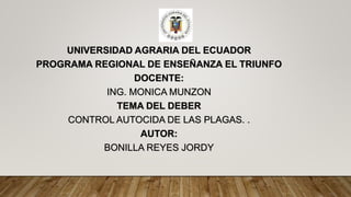 UNIVERSIDAD AGRARIA DEL ECUADOR
PROGRAMA REGIONAL DE ENSEÑANZA EL TRIUNFO
DOCENTE:
ING. MONICA MUNZON
TEMA DEL DEBER
CONTROL AUTOCIDA DE LAS PLAGAS. .
AUTOR:
BONILLA REYES JORDY
 