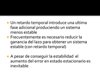 Un retardo temporal introduce una ultima fase adicional produciendo un sistema  menos estableFrecuentemente es necesario reducir la ganancia del lazo para obtener un sistema estable (con retardo temporal)A pesar de conseguir la estabilidad  el aumento del error en estado estacionario es inevitable