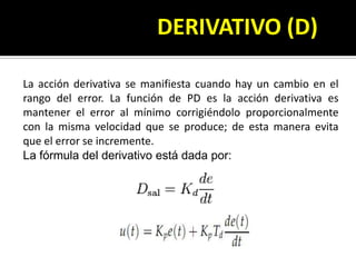       				DERIVATIVO (D)La acción derivativa se manifiesta cuando hay un cambio en el rangodel error. La función de PD esla acción derivativa es mantener el error al mínimo corrigiéndolo proporcionalmente con la misma velocidad que se produce; de esta manera evita que el error se incremente.La fórmula del derivativo está dada por: