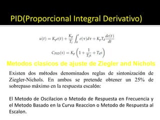 PID(Proporcional Integral Derivativo)Metodosclasicos de ajuste de Ziegler and NicholsExisten dos métodos denominados reglas de sintonización deZiegler-Nichols. En ambos se pretende obtener un 25% desobrepaso máximo en la respuesta escalón:El Metodo de Oscilacion o Metodo de Respuesta en Frecuencia y el Metodo Basado en la Curva Reaccion o Metodo de Respuesta al Escalon. 