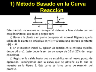 1) Método Basado en laCurva ReacciónEste método se resume en ensayar al sistema a lazo abierto con un escalón unitario. Los pasos a seguir son:     a) Llevar a la planta a un punto de operación normal. Digamos que la      salida de la planta se estabiliza en y(t) = y0 para una entrada constante u(t) = u0.     b) En el instante inicial t0, aplicar un cambio en la entrada escalón, desde u0 a u1 (esto debería ser en un rango de 10 al 20% de rango completo).    c) Registrar la salida hasta que se estabilice en el nuevo punto de operación. Supongamos que la curva que se obtiene es la que se muestra en la Figura 5. Esta curva se llama curva de reacción del proceso.