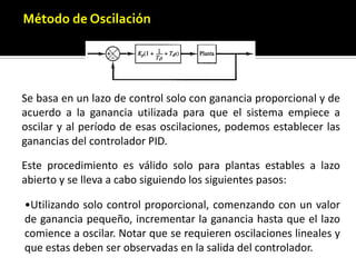 Método de OscilaciónSe basa en un lazo de control solo conganancia proporcional y de acuerdo a la ganancia utilizada para que el sistema empiece aoscilar y al período de esas oscilaciones, podemos establecer las ganancias del controladorPID. Este procedimiento es válido solo para plantas estables a lazo abierto y se lleva a cabo siguiendo los siguientes pasos:Utilizando solo control proporcional, comenzando con un valor de ganancia pequeño, incrementar la ganancia hasta que el lazo comience a oscilar. Notar que se requierenoscilaciones lineales y que estas deben ser observadas en la salida del controlador.Registrar la ganancia critica del controlador Kp= Kc y el período de oscilación de la salida del controlador, Pc. (en el diagrama de Nyquist, corresponde a que KcG( jw) cruza el punto (-1, 0) cuando Kp= Kc).