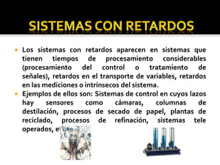 SISTEMAS CON RETARDOS Los sistemas con retardos aparecen en sistemas que tienen tiempos de procesamiento considerables (procesamiento del control o tratamiento de señales), retardos en el transporte de variables, retardos en las mediciones o intrínsecos del sistema.Ejemplos de ellos son: Sistemas de control en cuyos lazos hay sensores como cámaras, columnas de destilación, procesos de secado de papel, plantas de reciclado, procesos de refinación, sistemas tele operados, etc.