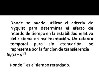 Donde se puede utilizar el criterio de Nyquist para determinar el efecto de retardo de tiempo en la estabilidad relativa del sistema en realimentación. Un retardo temporal puro sin atenuación, se representa por la función de transferenciaGd(s) = e-sT   Donde T es el tiempo retardado.