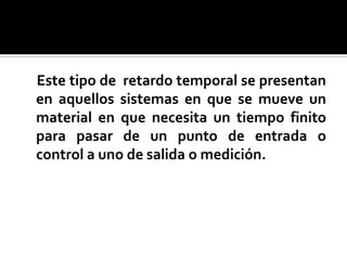     Este tipo de  retardo temporal se presentan en aquellos sistemas en que se mueve un material en que necesita un tiempo finito para pasar de un punto de entrada o control a uno de salida o medición.