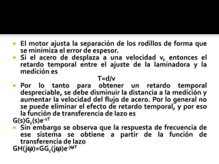 El motor ajusta la separación de los rodillos de forma que se minimiza el error de espesor.Si el acero de desplaza a una velocidad v, entonces el retardo temporal entre el ajuste de la laminadora y la medición es   					T=d/vPor lo tanto para obtener un retardo temporal despreciable, se debe disminuir la distancia a la medición y aumentar la velocidad del flujo de acero. Por lo general no se puede eliminar el efecto de retardo temporal, y por eso la función de transferencia de lazo esG(s)Gc(s)e-sTSin embargo se observa que la respuesta de frecuencia de ese sistema se obtiene a partir de la función de transferencia de lazoGH(jῳ)=GGc(jῳ)e-jῳT  