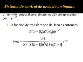 Sistema de control de nivel de un liquidoUn retardo temporal puro  sin atenuación se representa por  La función de transferencia del lazo es entoncesGH(s)