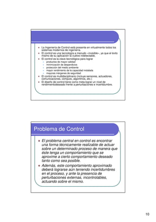 10
La Ingeniería de Control está presente en virtualmente todos los
sistemas modernos de ingeniería.
El control es una tecnología a menudo «invisible», ya que el éxito
mismo de su aplicación la vuelve indetectable.
El control es la clave tecnológica para lograr
productos de mayor calidad
minimización de desperdicios
protección del medio ambiente
mayor rendimiento de la capacidad instalada
mayores márgenes de seguridad
El control es multidisciplinario (incluye sensores, actuadores,
comunicaciones, cómputo, algoritmos, etc.)
El diseño de control tiene como meta lograr un nivel de
rendimientodeseado frente a perturbaciones e incertidumbre.
Problema de Control
El problema central en control es encontrar
una forma técnicamente realizable de actuar
sobre un determinado proceso de manera que
éste tenga un comportamiento que se
aproxime a cierto comportamiento deseado
tanto como sea posible.
Además, este comportamiento aproximado
deberá lograrse aún teniendo incertidumbres
en el proceso, y ante la presencia de
perturbaciones externas, incontrolables,
actuando sobre el mismo.
 