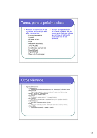 12
Tarea, para la próxima clase
Averigüe el significado de los
siguientes términos aplicados
a los instrumentos:
Campo de medida
(range)
Alcance (span)
Error
Precisión (accuracy)
Zona Muerta
Sensibilidad (sensitivity)
Repetibilidad
(repeatibility)
Histeresis (hysteresis)
Busque la especificación
técnica de cualquier tipo de
sensor y verifique los valores
que entrega el fabricante
para cada uno de los
términos.
Otros términos
Algunas Definiciones:
TRANSDUCTOR
Dispositivo que convierte una magnitud física a otra magnitud física de naturaleza distinta.
TRANSMISOR
Dispositivo que acopla el mensaje en el canal en la forma de una señal transmitida.
CANAL O MEDIO DE TRANSMISION
Es la conexión entre el Tx y el Rx.
RECEPTOR
Extrae la señal deseada del canal y la entrega al tranductor.
DISTORSION
Es la alteración de la forma de la señal debido a la respuesta imperfecta del sistema.
INTERFERENCIA
Deformación producida por señales externas.
RUIDO
Deformación producida por señales aleatorias de origen natural, externas o internas.
ATENUACIÓN
Debilitamiento progresivo de la señal en la distancia.
 