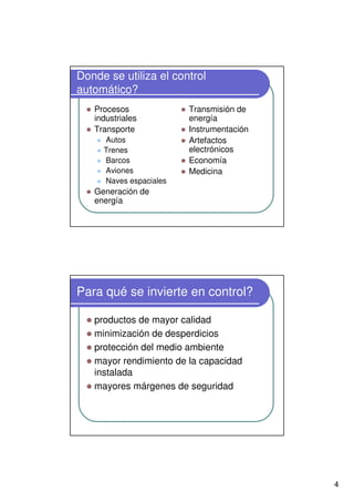 4
Donde se utiliza el control
automático?
Procesos
industriales
Transporte
Autos
Trenes
Barcos
Aviones
Naves espaciales
Generación de
energía
Transmisión de
energía
Instrumentación
Artefactos
electrónicos
Economía
Medicina
Para qué se invierte en control?
productos de mayor calidad
minimización de desperdicios
protección del medio ambiente
mayor rendimiento de la capacidad
instalada
mayores márgenes de seguridad
 