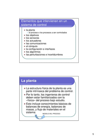 5
Elementos que intervienen en un
sistema de control
la planta
el proceso o los procesos a ser controlados
los objetivos
los sensores
los actuadores
las comunicaciones
el cómputo
la configuración e interfaces
los algoritmos
las perturbaciones e incertidumbres
La planta
La estructura física de la planta es una
parte intrínseca del problema de control.
Por lo tanto, los ingenieros de control
deben estar familiarizados con la
«física» del proceso bajo estudio.
Esto incluye conocimientos básicos de
balances de energía, balances de
masas, y flujo de materiales en el
sistema. MODELO DEL PROCESO
 
