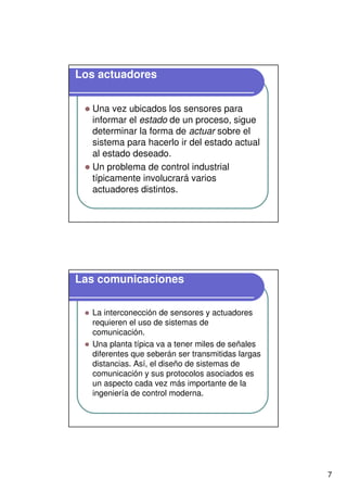 7
Los actuadores
Una vez ubicados los sensores para
informar el estado de un proceso, sigue
determinar la forma de actuar sobre el
sistema para hacerlo ir del estado actual
al estado deseado.
Un problema de control industrial
típicamente involucrará varios
actuadores distintos.
Las comunicaciones
La interconección de sensores y actuadores
requieren el uso de sistemas de
comunicación.
Una planta típica va a tener miles de señales
diferentes que seberán ser transmitidas largas
distancias. Así, el diseño de sistemas de
comunicación y sus protocolos asociados es
un aspecto cada vez más importante de la
ingeniería de control moderna.
 