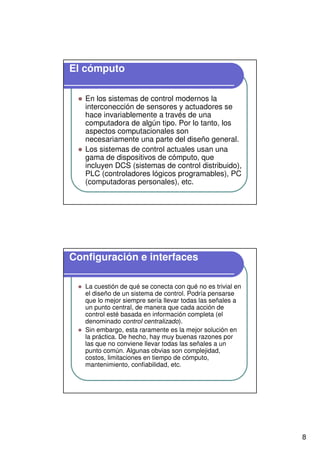 8
El cómputo
En los sistemas de control modernos la
interconección de sensores y actuadores se
hace invariablemente a través de una
computadora de algún tipo. Por lo tanto, los
aspectos computacionales son
necesariamente una parte del diseño general.
Los sistemas de control actuales usan una
gama de dispositivos de cómputo, que
incluyen DCS (sistemas de control distribuido),
PLC (controladores lógicos programables), PC
(computadoras personales), etc.
Configuración e interfaces
La cuestión de qué se conecta con qué no es trivial en
el diseño de un sistema de control. Podría pensarse
que lo mejor siempre sería llevar todas las señales a
un punto central, de manera que cada acción de
control esté basada en información completa (el
denominado control centralizado).
Sin embargo, esta raramente es la mejor solución en
la práctica. De hecho, hay muy buenas razones por
las que no conviene llevar todas las señales a un
punto común. Algunas obvias son complejidad,
costos, limitaciones en tiempo de cómputo,
mantenimiento, confiabilidad, etc.
 