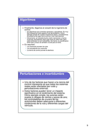 9
Algoritmos
Finalmente, llegamos al corazón de la ingeniería de
control:
los algoritmos que conectan sensores y actuadores. Es muy
fácil subestimar este aspecto final del problema. Como
ejemplo simple de nuestra experiencia diaria, consideremos
el problema de jugar tenis a primer nivel internacional.
Claramente, se necesita buena visión (sensores) y fuerza
muscular (actuadores) para jugar tenis en este nivel, pero
estos atributos no son suficientes. De hecho, la coordinación
entre ojos y brazo es también crucial para el éxito.
En resumen:
Los sensores proveen los ojos
Los actuadores los músculos
La teoría de control provee la destreza.
Perturbaciones e incertidumbre
Uno de los factores que hacen a la ciencia del
control interesante es que todos los sistemas
reales están afectados por ruido y
perturbaciones externas.
Estos factores pueden tener un impacto
significativo en el rendimiento del sistema.
Como ejemplo simple, los aviones están
sujetos a ráfagas de vientos y pozos de aire;
los controladores de crucero de los
automóviles deben adecuarse a diferentes
condiciones de la ruta y diferentes cargas del
vehículo.
 