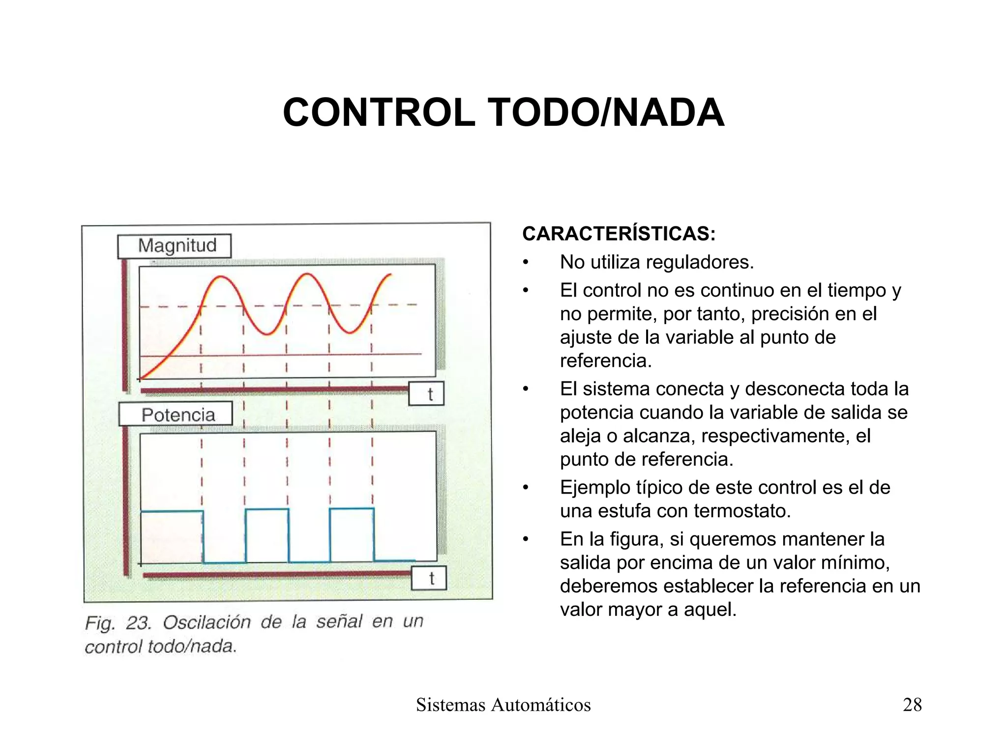 CONTROL TODO/NADA
CARACTERÍSTICAS:
• No utiliza reguladores.
• El control no es continuo en el tiempo y
no permite, por tanto, precisión en el
ajuste de la variable al punto de
referencia.
• El sistema conecta y desconecta toda la
potencia cuando la variable de salida se
aleja o alcanza, respectivamente, el
punto de referencia.
• Ejemplo típico de este control es el de
una estufa con termostato.
• En la figura, si queremos mantener la
salida por encima de un valor mínimo,
deberemos establecer la referencia en un
valor mayor a aquel.
Sistemas Automáticos 28
 