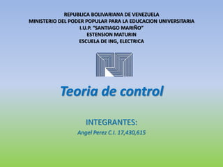 Teoria de control
INTEGRANTES:
Angel Perez C.I. 17,430,615
REPUBLICA BOLIVARIANA DE VENEZUELA
MINISTERIO DEL PODER POPULAR PARA LA EDUCACION UNIVERSITARIA
I.U.P. “SANTIAGO MARIÑO”
ESTENSION MATURIN
ESCUELA DE ING, ELECTRICA
 