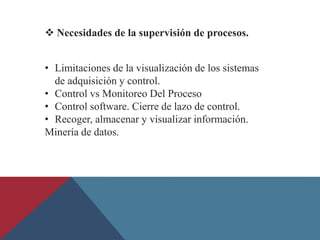  Necesidades de la supervisión de procesos.
• Limitaciones de la visualización de los sistemas
de adquisición y control.
• Control vs Monitoreo Del Proceso
• Control software. Cierre de lazo de control.
• Recoger, almacenar y visualizar información.
Minería de datos.
 