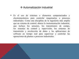  Es el uso de sistemas o elementos computarizados y
electromecánicos para controlar maquinarias o procesos
industriales. Como una disciplina de la ingeniería más amplia
que un sistema de control, abarca la instrumentación industrial,
que incluye los sensores, los transmisores de campo,
los sistemas de control y supervisión, los sistemas de
transmisión y recolección de datos y las aplicaciones de
software en tiempo real para supervisar y controlar las
operaciones de plantas o procesos industriales.
 Automatización industrial
 