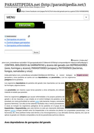 PARASITIPEDIA.net (http://parasitipedia.net/)Parásitos del Ganado, Caballos, Perros y Gatos: Biología y Control
(https://www.facebook.com/pages/Par%C3%A1sitos-del-ganado-perros-y-gatos/225614390803890)
MENU 
Imprimir (/index.php?
option=com_content&view=article&id=133:garrapatas&catid=212&Itemid=207&tmpl=component&print=1&layout=default&page=)
Buscar
CONTROL BIOLÓGICO de GARRAPATAS y ácaros del ganado con DEPREDADORES
(aves, hormigas y ácaros), PARASITOIDES (avispas) y PATÓGENOS (bacterias,
hongos, nematodos y virus)
(index.php?option=com_content&view=article&id=2662&Itemid=3037)Para el control biológico de
garrapatas y otros parásitos se cuenta con sus depredadores, sus parasitoides y con los organismos
patógenos de los parásitos.
Los organismos depredadores de parásitos del ganado más importantes son las aves,
las hormigas y algunos ácaros.
Los parasitoides son insectos cuyas larvas parasitan a otros artrópodos, de ordinario
matando al estadio que parasitan.
Entre los organismos patógenos que causan enfermedades a los propios parásitos del
ganado o de las mascotas y cuyo empleo en el control biológico de parásitos se ha
estudiado con cierta profundidad se cuentan sobre todo bacterias, hongos y nematodos
(gusanos helmintos). Con ellos se han obtenido resultados más o menos prometedores.
A veces se incluyen los organismos patógenos de los parásitos en el grupo de los
biopesticidas o bioparasiticidas, pero este término no está aún claramente delimitado:
algunos autores incluyen también entre los biopesticidas a los extractos de plantas con propiedades parasiticidas, a las
feromonas, etc. Otros prefieren limitar este término a los microorganismos y a sus derivados (toxinas, esporas, etc.) que se
aplican al ganado con métodos comparables a los de los parasiticidas químicos clásicos.
Aves depredadoras de garrapatas del ganado
► Garrapatas en perros
► Control plagas garrapatas
► Garrapatas enfermedades
Gestión anuncios
 