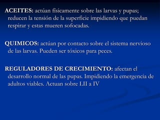 ACEITES: actúan físicamente sobre las larvas y pupas;
 reducen la tensión de la superficie impidiendo que puedan
 respirar y estas mueren sofocadas.

QUIMICOS: actúan por contacto sobre el sistema nervioso
 de las larvas. Pueden ser tóxicos para peces.

REGULADORES DE CRECIMIENTO: afectan el
 desarrollo normal de las pupas. Impidiendo la emergencia de
 adultos viables. Actuan sobre LII a IV
 