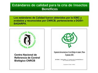 Estándares de calidad para la cría de Insectos
                  Benéficos

Los estándares de Calidad fueron obtenidos por la IOBC y
avalados y reconocidos por CNRCB, perteneciente a DGSV-
SAGARPA.




 Centro Nacional de
 Referencia de Control
 Biológico CNRCB
 