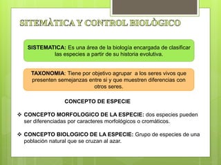 CONCEPTO DE ESPECIE
 CONCEPTO MORFOLOGICO DE LA ESPECIE: dos especies pueden
ser diferenciadas por caracteres morfológicos o cromáticos.
 CONCEPTO BIOLOGICO DE LA ESPECIE: Grupo de especies de una
población natural que se cruzan al azar.
SISTEMATICA: Es una área de la biología encargada de clasificar
las especies a partir de su historia evolutiva.
TAXONOMIA: Tiene por objetivo agrupar a los seres vivos que
presenten semejanzas entre si y que muestren diferencias con
otros seres.
 