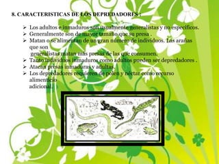 8. CARACTERISTICAS DE LOS DEPREDADORES :
 Los adultos e inmaduros son usualmente generalistas y no específicos.
 Generalmente son de mayor tamaño que su presa .
 Matan o se alimentan de un gran número de individuos. Las arañas
que son
generalistas matan más presas de las que consumen.
 Tanto individuos inmaduros como adultos pueden ser depredadores .
 Atacan presas inmaduras y adultas.
 Los depredadores requieren de polen y néctar como recurso
alimenticio
adicional.
 