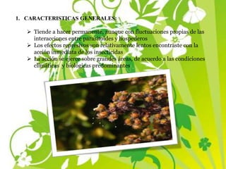 1. CARACTERISTICAS GENERALES:
 Tiende a hacer permanente, aunque con fluctuaciones propias de las
interacciones entre parasitoides y hospederos
 Los efectos represivos son relativamente lentos encontraste con la
acción inmediata de los insecticidas
 La acción se ejerce sobre grandes áreas, de acuerdo a las condiciones
climáticas y biológicas predominantes
 