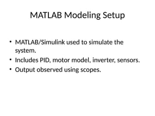 MATLAB Modeling Setup
• MATLAB/Simulink used to simulate the
system.
• Includes PID, motor model, inverter, sensors.
• Output observed using scopes.
 