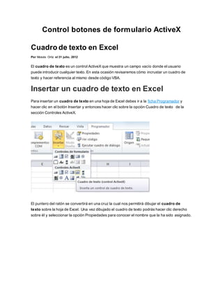 Control botones de formulario ActiveX
Cuadro de texto en Excel
Por Moisés Ortíz el 31 julio, 2012
El cuadro de texto es un control ActiveX que muestra un campo vacío donde el usuario
puede introducir cualquier texto. En esta ocasión revisaremos cómo incrustar un cuadro de
texto y hacer referencia al mismo desde código VBA.
Insertar un cuadro de texto en Excel
Para insertar un cuadro de texto en una hoja de Excel debes ir a la ficha Programador y
hacer clic en el botón Insertar y entonces hacer clic sobre la opción Cuadro de texto de la
sección Controles ActiveX.
El puntero del ratón se convertirá en una cruz la cual nos permitirá dibujar el cuadro de
texto sobre la hoja de Excel. Una vez dibujado el cuadro de texto podrás hacer clic derecho
sobre él y seleccionar la opción Propiedades para conocer el nombre que la ha sido asignado.
 